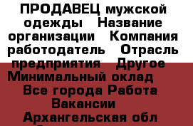 ПРОДАВЕЦ мужской одежды › Название организации ­ Компания-работодатель › Отрасль предприятия ­ Другое › Минимальный оклад ­ 1 - Все города Работа » Вакансии   . Архангельская обл.,Северодвинск г.